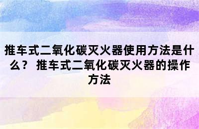 推车式二氧化碳灭火器使用方法是什么？ 推车式二氧化碳灭火器的操作方法